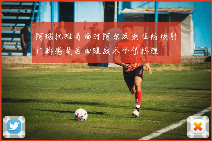 阿瑙托维奇面对阿尔及利亚防线射门脚感是否回暖战术价值梳理