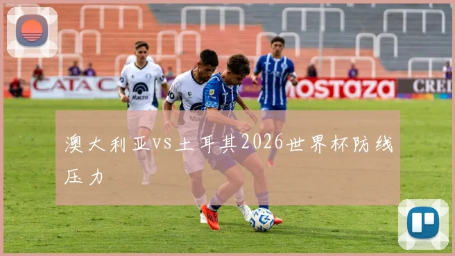 澳大利亚vs土耳其2026世界杯防线压力