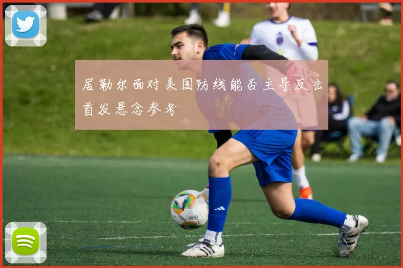 居勒尔面对美国防线能否主导反击首发悬念参考