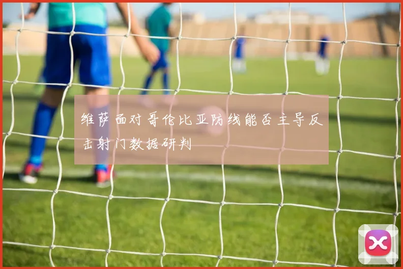 维萨面对哥伦比亚防线能否主导反击射门数据研判