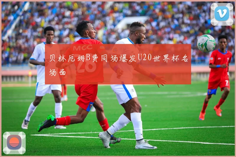 贝林厄姆B费同场爆发U20世界杯名场面