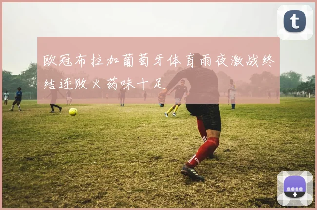 欧冠布拉加葡萄牙体育雨夜激战终结连败火药味十足