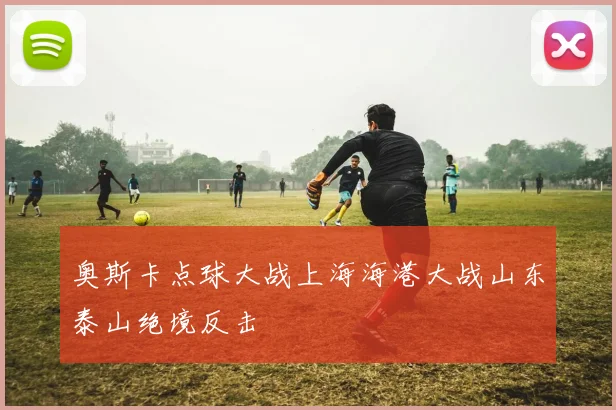 奥斯卡点球大战上海海港大战山东泰山绝境反击