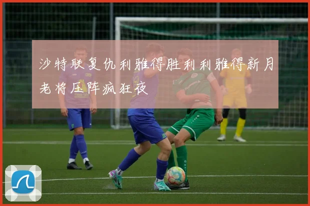 沙特联复仇利雅得胜利利雅得新月老将压阵疯狂夜