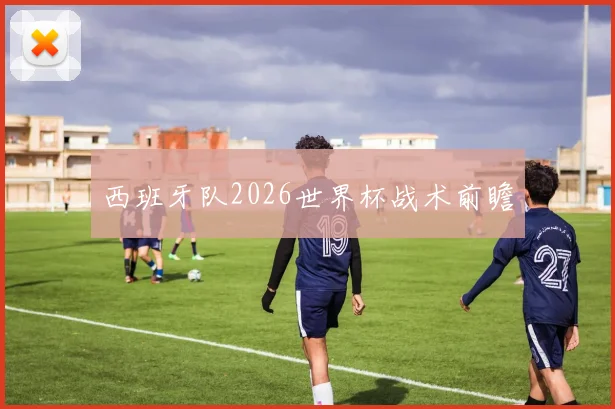 西班牙队2026世界杯战术前瞻