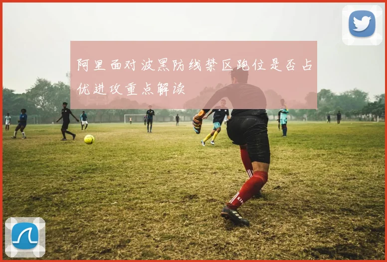 阿里面对波黑防线禁区跑位是否占优进攻重点解读