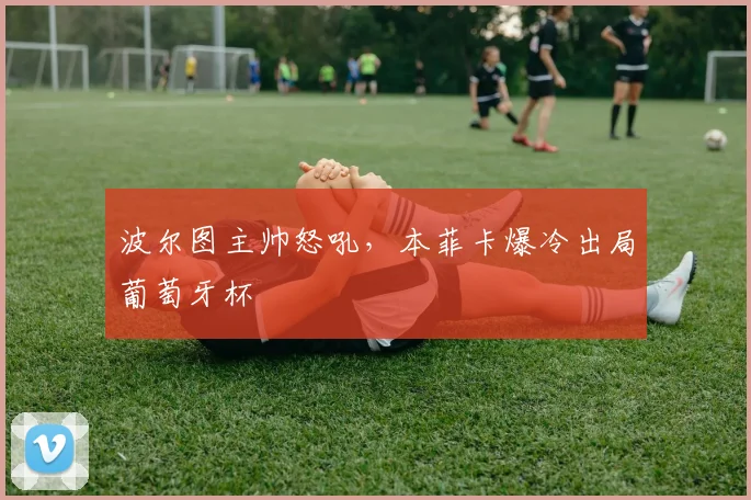 波尔图主帅怒吼，本菲卡爆冷出局葡萄牙杯