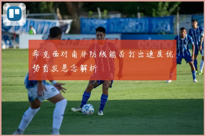 希克面对南非防线能否打出速度优势首发悬念解析
