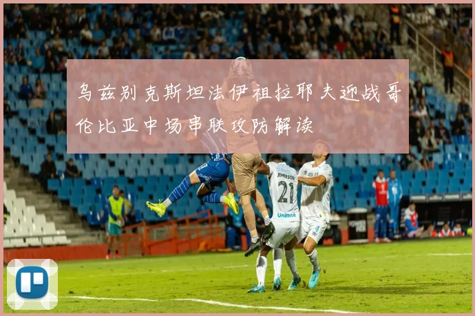 乌兹别克斯坦法伊祖拉耶夫迎战哥伦比亚中场串联攻防解读