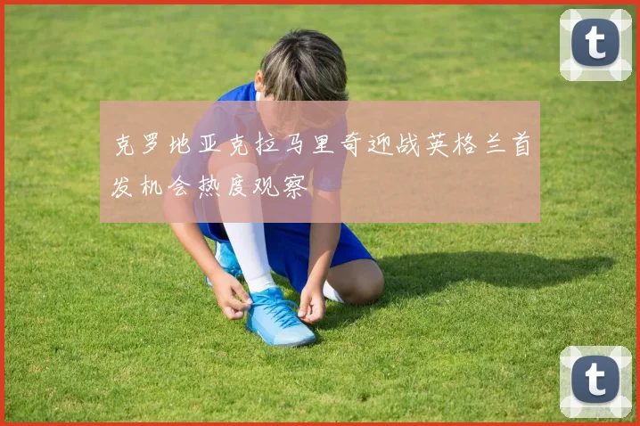克罗地亚克拉马里奇迎战英格兰首发机会热度观察