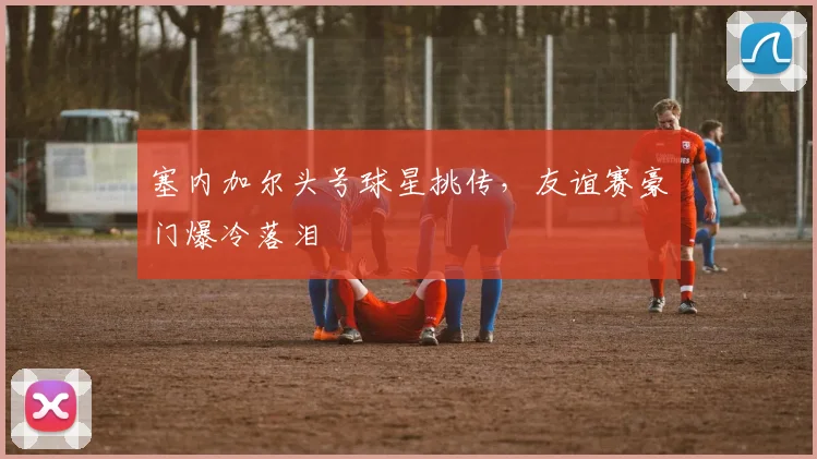 塞内加尔头号球星挑传，友谊赛豪门爆冷落泪