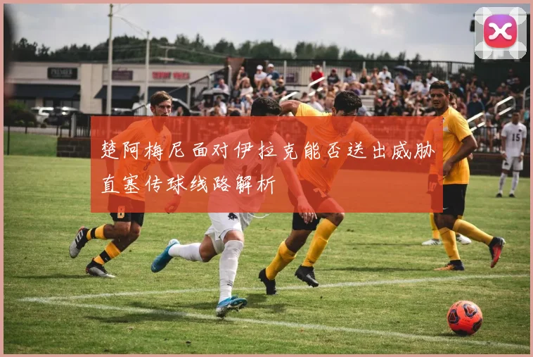 楚阿梅尼面对伊拉克能否送出威胁直塞传球线路解析