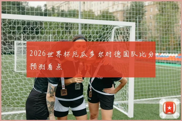 2026世界杯厄瓜多尔对德国队比分预测看点