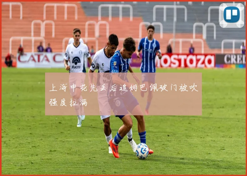 上海申花先丢后追姆巴佩破门被吹强度拉满