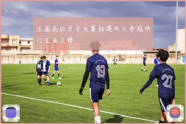 法国西班牙半决赛相遇两大夺冠热门正面交锋