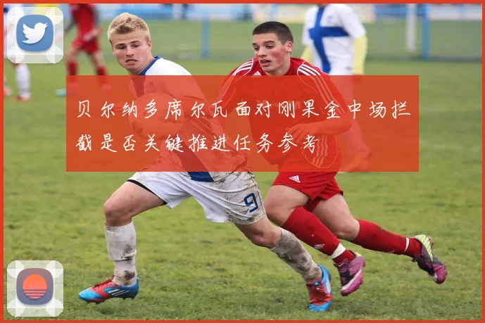 贝尔纳多席尔瓦面对刚果金中场拦截是否关键推进任务参考