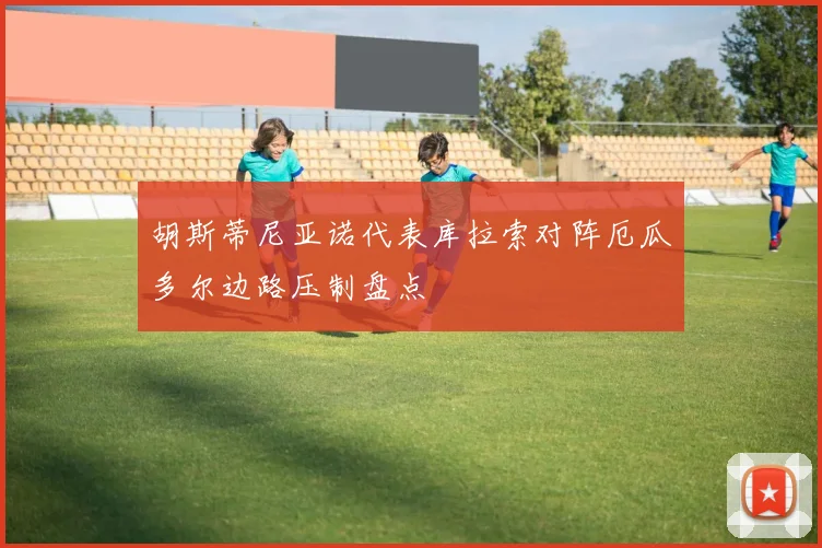 胡斯蒂尼亚诺代表库拉索对阵厄瓜多尔边路压制盘点